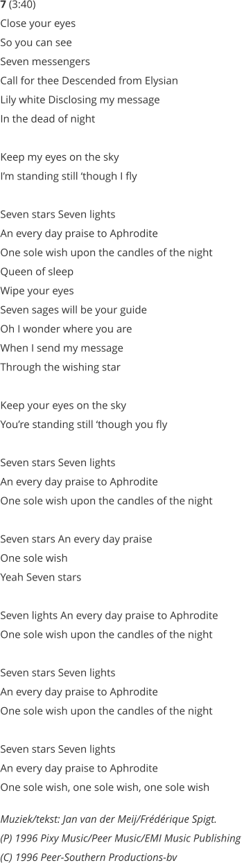 7 (3:40) Close your eyes  So you can see  Seven messengers  Call for thee Descended from Elysian  Lily white Disclosing my message  In the dead of night   Keep my eyes on the sky  Im standing still though I fly   Seven stars Seven lights  An every day praise to Aphrodite  One sole wish upon the candles of the night  Queen of sleep  Wipe your eyes  Seven sages will be your guide  Oh I wonder where you are  When I send my message  Through the wishing star   Keep your eyes on the sky  Youre standing still though you fly   Seven stars Seven lights  An every day praise to Aphrodite  One sole wish upon the candles of the night   Seven stars An every day praise  One sole wish  Yeah Seven stars   Seven lights An every day praise to Aphrodite  One sole wish upon the candles of the night   Seven stars Seven lights  An every day praise to Aphrodite  One sole wish upon the candles of the night     Seven stars Seven lights  An every day praise to Aphrodite  One sole wish, one sole wish, one sole wish  Muziek/tekst: Jan van der Meij/Frdrique Spigt.  (P) 1996 Pixy Music/Peer Music/EMI Music Publishing  (C) 1996 Peer-Southern Productions-bv