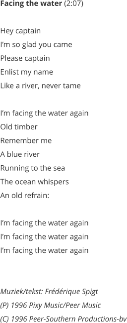 Facing the water (2:07)   Hey captain  Im so glad you came  Please captain  Enlist my name  Like a river, never tame   Im facing the water again  Old timber  Remember me  A blue river  Running to the sea  The ocean whispers  An old refrain:   Im facing the water again  Im facing the water again  Im facing the water again    Muziek/tekst: Frdrique Spigt (P) 1996 Pixy Music/Peer Music  (C) 1996 Peer-Southern Productions-bv