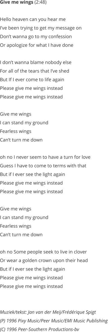 Give me wings (2:48)   Hello heaven can you hear me  Ive been trying to get my message on  Dont wanna go to my confession  Or apologize for what I have done   I dont wanna blame nobody else  For all of the tears that Ive shed  But If I ever come to life again  Please give me wings instead  Please give me wings instead   Give me wings  I can stand my ground  Fearless wings  Cant turn me down   oh no I never seem to have a turn for love  Guess I have to come to terms with that  But if I ever see the light again  Please give me wings instead  Please give me wings instead   Give me wings  I can stand my ground  Fearless wings  Cant turn me down   oh no Some people seek to live in clover  Or wear a golden crown upon their head  But if I ever see the light again  Please give me wings instead  Please give me wings instead    Muziek/tekst: Jan van der Meij/Frdrique Spigt (P) 1996 Pixy Music/Peer Music/EMI Music Publishing  (C) 1996 Peer-Southern Productions-bv