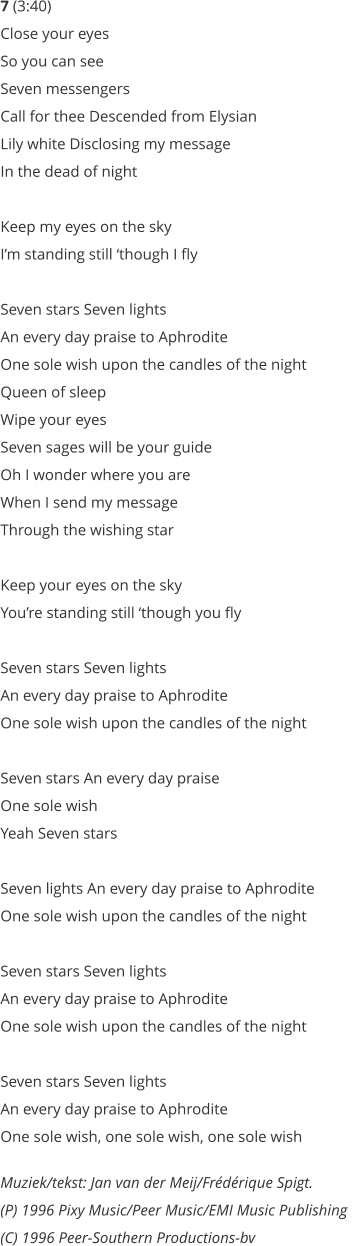 7 (3:40) Close your eyes  So you can see  Seven messengers  Call for thee Descended from Elysian  Lily white Disclosing my message  In the dead of night   Keep my eyes on the sky  Im standing still though I fly   Seven stars Seven lights  An every day praise to Aphrodite  One sole wish upon the candles of the night  Queen of sleep  Wipe your eyes  Seven sages will be your guide  Oh I wonder where you are  When I send my message  Through the wishing star   Keep your eyes on the sky  Youre standing still though you fly   Seven stars Seven lights  An every day praise to Aphrodite  One sole wish upon the candles of the night   Seven stars An every day praise  One sole wish  Yeah Seven stars   Seven lights An every day praise to Aphrodite  One sole wish upon the candles of the night   Seven stars Seven lights  An every day praise to Aphrodite  One sole wish upon the candles of the night     Seven stars Seven lights  An every day praise to Aphrodite  One sole wish, one sole wish, one sole wish  Muziek/tekst: Jan van der Meij/Frdrique Spigt.  (P) 1996 Pixy Music/Peer Music/EMI Music Publishing  (C) 1996 Peer-Southern Productions-bv