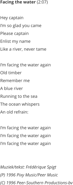 Facing the water (2:07)   Hey captain  Im so glad you came  Please captain  Enlist my name  Like a river, never tame   Im facing the water again  Old timber  Remember me  A blue river  Running to the sea  The ocean whispers  An old refrain:   Im facing the water again  Im facing the water again  Im facing the water again    Muziek/tekst: Frdrique Spigt (P) 1996 Pixy Music/Peer Music  (C) 1996 Peer-Southern Productions-bv