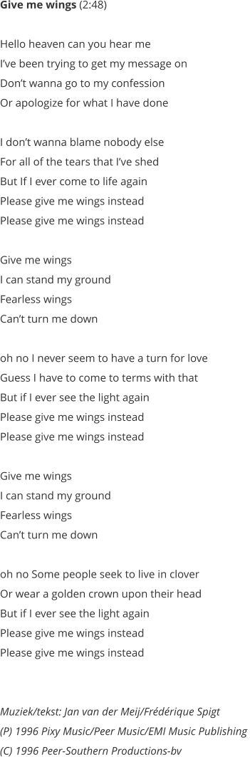 Give me wings (2:48)   Hello heaven can you hear me  Ive been trying to get my message on  Dont wanna go to my confession  Or apologize for what I have done   I dont wanna blame nobody else  For all of the tears that Ive shed  But If I ever come to life again  Please give me wings instead  Please give me wings instead   Give me wings  I can stand my ground  Fearless wings  Cant turn me down   oh no I never seem to have a turn for love  Guess I have to come to terms with that  But if I ever see the light again  Please give me wings instead  Please give me wings instead   Give me wings  I can stand my ground  Fearless wings  Cant turn me down   oh no Some people seek to live in clover  Or wear a golden crown upon their head  But if I ever see the light again  Please give me wings instead  Please give me wings instead    Muziek/tekst: Jan van der Meij/Frdrique Spigt (P) 1996 Pixy Music/Peer Music/EMI Music Publishing  (C) 1996 Peer-Southern Productions-bv